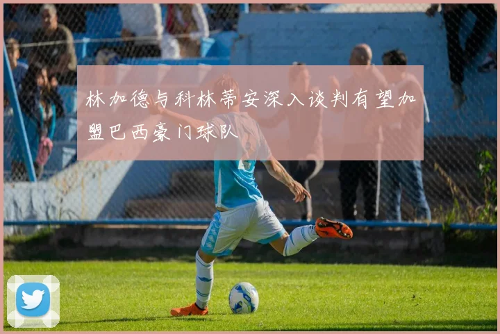林加德与科林蒂安深入谈判有望加盟巴西豪门球队