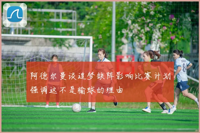 阿德尔曼谈追梦缺阵影响比赛计划强调这不是输球的理由