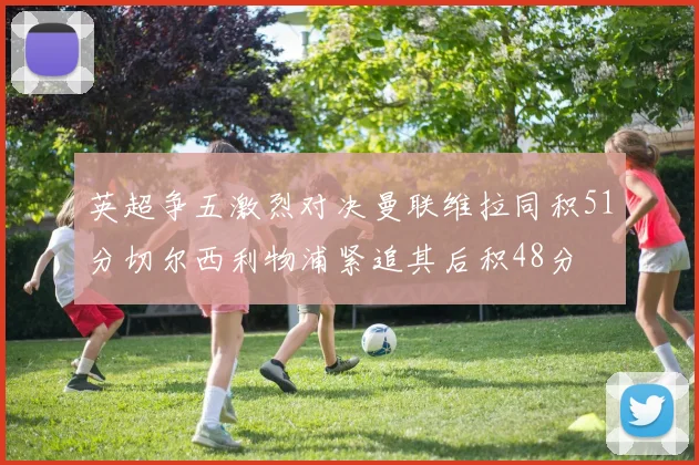 英超争五激烈对决曼联维拉同积51分切尔西利物浦紧追其后积48分