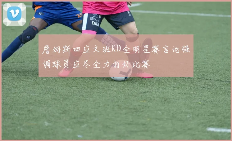 詹姆斯回应文班KD全明星赛言论强调球员应尽全力打好比赛