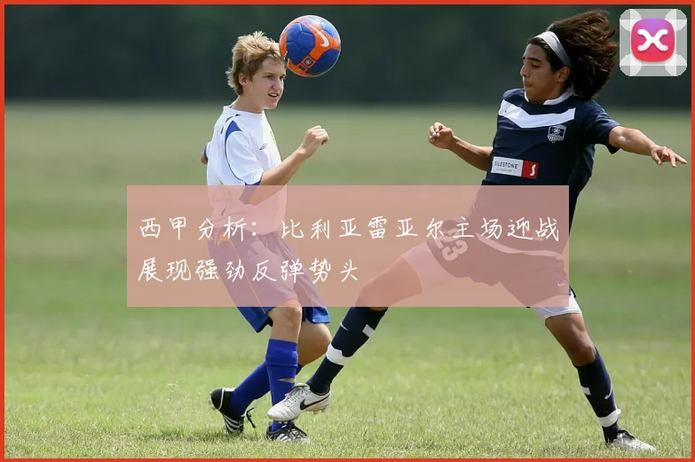 西甲分析：比利亚雷亚尔主场迎战展现强劲反弹势头