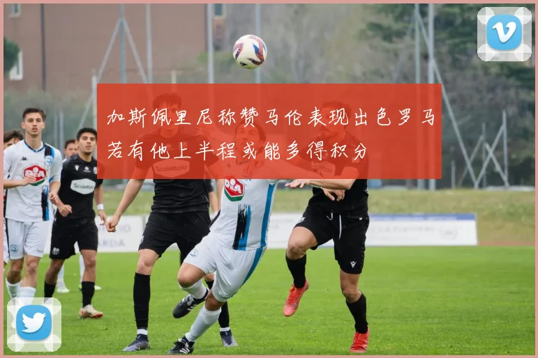 加斯佩里尼称赞马伦表现出色罗马若有他上半程或能多得积分