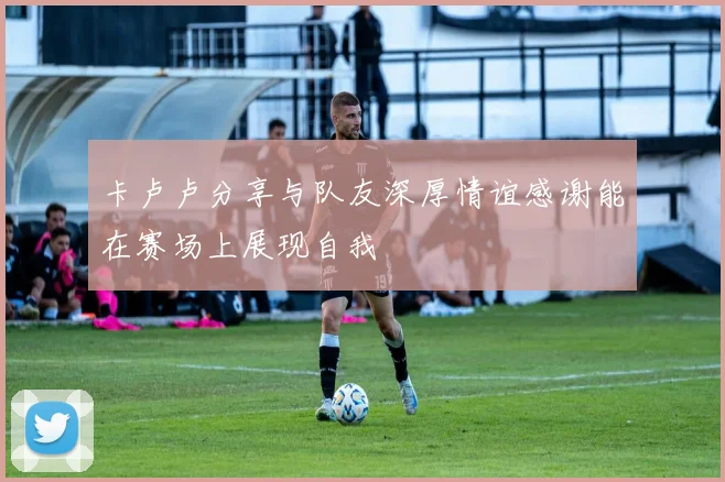 卡卢卢分享与队友深厚情谊感谢能在赛场上展现自我