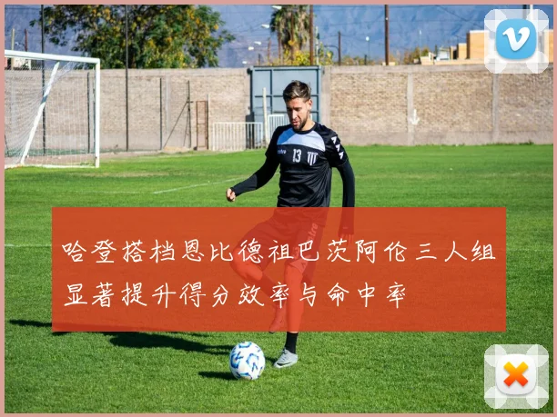 哈登搭档恩比德祖巴茨阿伦三人组显著提升得分效率与命中率