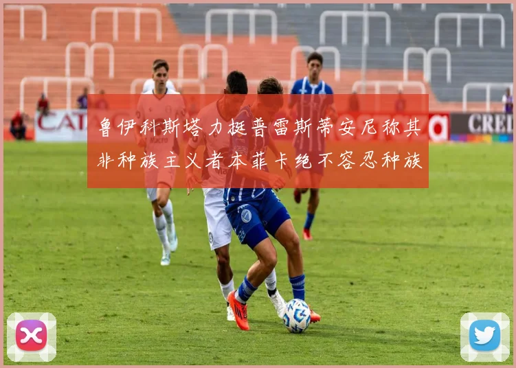 鲁伊科斯塔力挺普雷斯蒂安尼称其非种族主义者本菲卡绝不容忍种族歧视