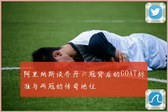 阿里纳斯谈乔丹六冠背后的GOAT标准与两冠的传奇地位