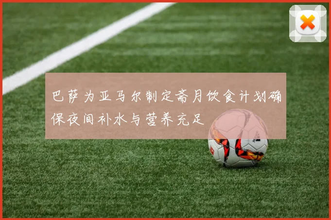 巴萨为亚马尔制定斋月饮食计划确保夜间补水与营养充足