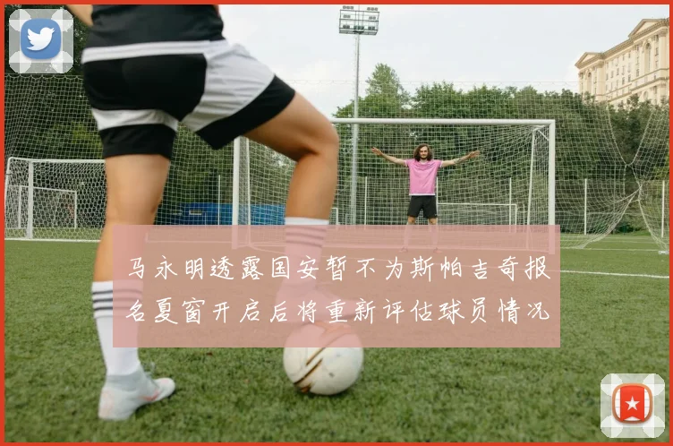 马永明透露国安暂不为斯帕吉奇报名夏窗开启后将重新评估球员情况