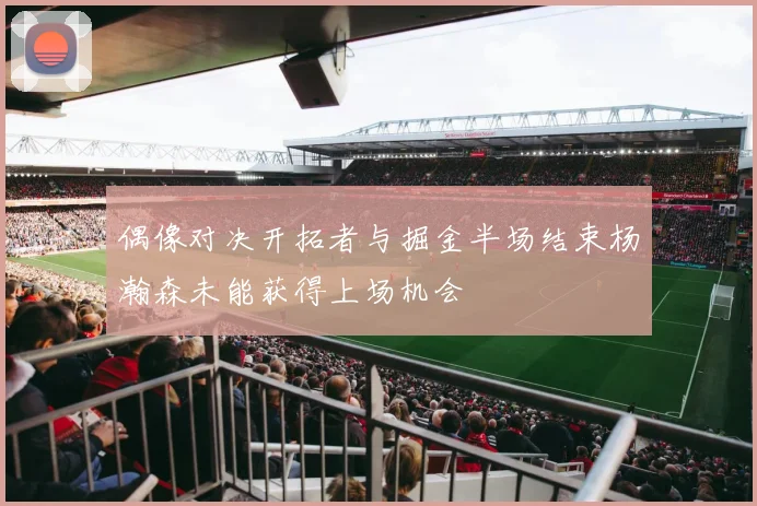 偶像对决开拓者与掘金半场结束杨瀚森未能获得上场机会