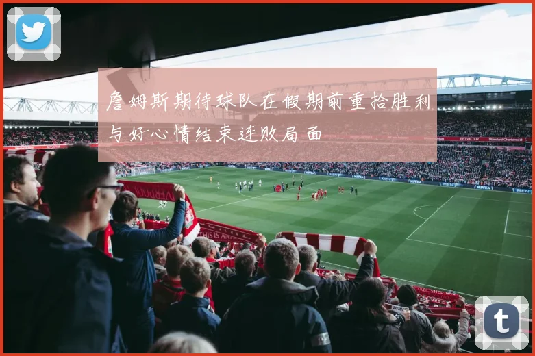 詹姆斯期待球队在假期前重拾胜利与好心情结束连败局面