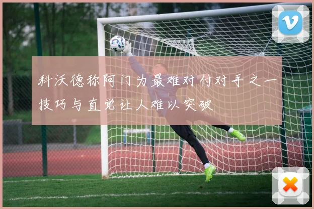 科沃德称阿门为最难对付对手之一技巧与直觉让人难以突破