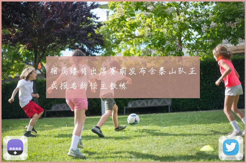 宿茂臻将出席赛前发布会泰山队正式报名新任主教练